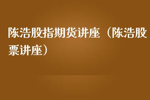 陈浩股指期货讲座（陈浩股票讲座） (https://www.ynbygsw.com/) 内盘期货 第1张