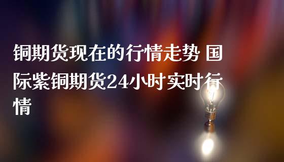 铜期货现在的行情走势 国际紫铜期货24小时实时行情 (https://www.ynbygsw.com/) 股票推荐 第1张