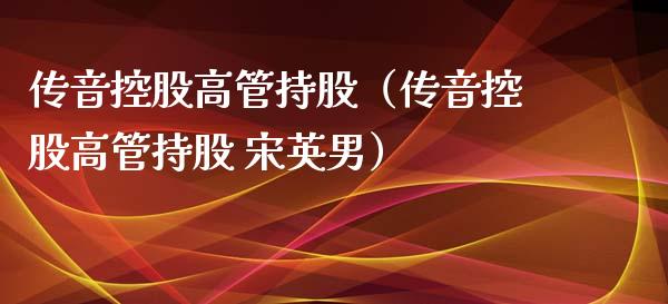 传音控股高管持股（传音控股高管持股 宋英男） (https://www.ynbygsw.com/) 原油期货 第1张