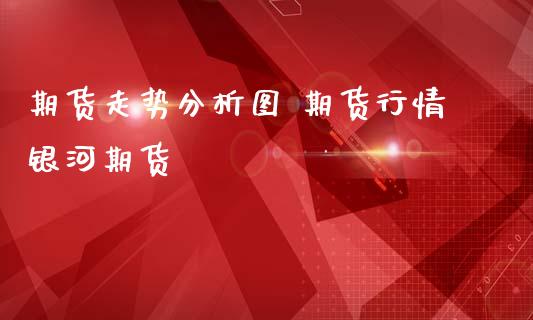期货走势分析图 期货行情银河期货 (https://www.ynbygsw.com/) 内盘期货 第1张