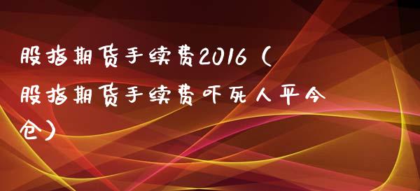股指期货手续费2016（股指期货手续费吓死人平今仓） (https://www.ynbygsw.com/) 国际期货 第1张