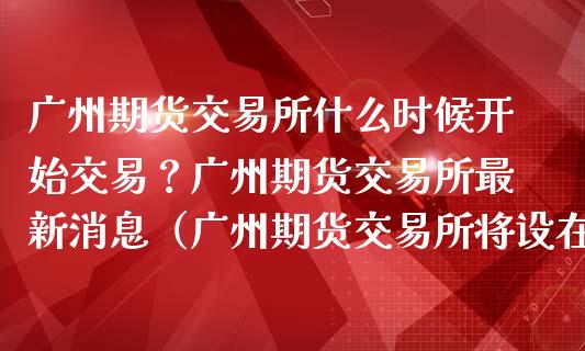 广州期货交易所什么时候开始交易？广州期货交易所最新消息（广州期货交易所将设在哪里） (https://www.ynbygsw.com/) 基金投资 第1张