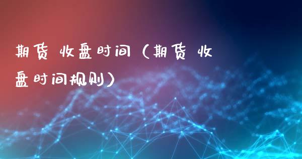 期货 收盘时间（期货 收盘时间规则） (https://www.ynbygsw.com/) 理财百科 第1张