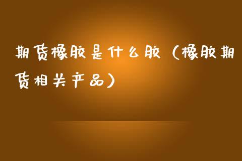 期货橡胶是什么胶（橡胶期货相关产品） (https://www.ynbygsw.com/) 原油期货 第1张