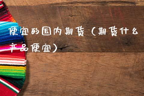 便宜的国内期货（期货什么产品便宜） (https://www.ynbygsw.com/) 股票推荐 第1张
