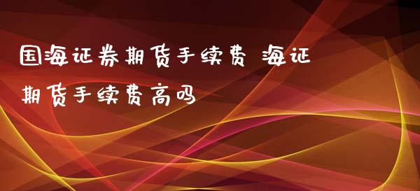 国海证券期货手续费 海证期货手续费高吗 (https://www.ynbygsw.com/) 国际期货 第1张