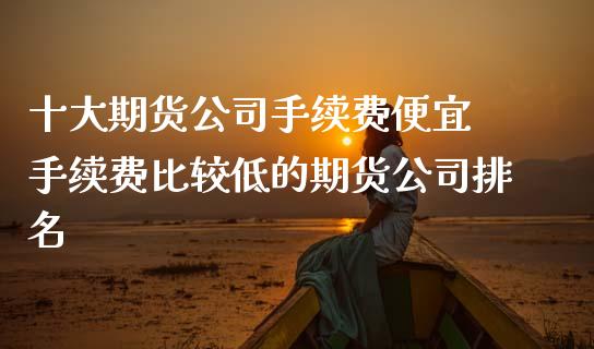 十大期货公司手续费便宜 手续费比较低的期货公司排名 (https://www.ynbygsw.com/) 国际期货 第1张