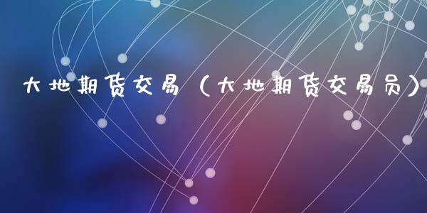 大地期货交易（大地期货交易员） (https://www.ynbygsw.com/) 理财百科 第1张