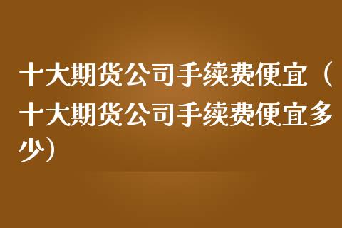 十大期货公司手续费便宜（十大期货公司手续费便宜多少） (https://www.ynbygsw.com/) 国际期货 第1张