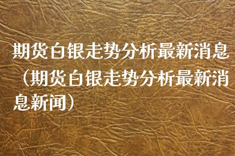 期货白银走势分析最新消息（期货白银走势分析最新消息新闻） (https://www.ynbygsw.com/) 原油期货 第1张
