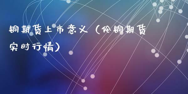 铜期货上市意义（伦铜期货实时行情） (https://www.ynbygsw.com/) 原油期货 第1张