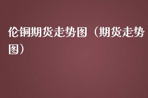 伦铜期货走势图（期货走势图） (https://www.ynbygsw.com/) 基金投资 第1张