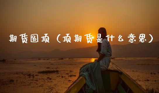 期货圆顶（顶期货是什么意思） (https://www.ynbygsw.com/) 期货行情 第1张