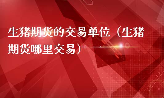 生猪期货的交易单位（生猪期货哪里交易） (https://www.ynbygsw.com/) 股票推荐 第1张