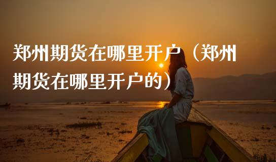 郑州期货在哪里开户（郑州期货在哪里开户的） (https://www.ynbygsw.com/) 国际期货 第1张