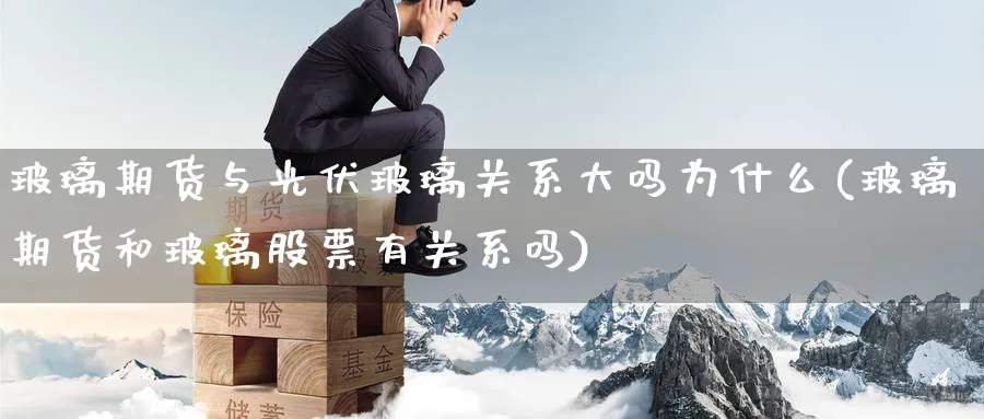 玻璃期货与光伏玻璃关系大吗为什么(玻璃期货和玻璃股票有关系吗) (https://www.ynbygsw.com/) 期货平台 第1张