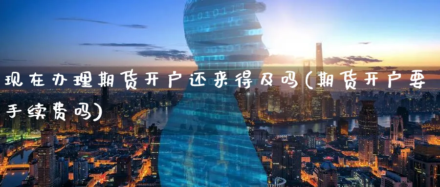现在办理期货开户还来得及吗(期货开户要手续费吗) (https://www.ynbygsw.com/) 国际期货 第1张