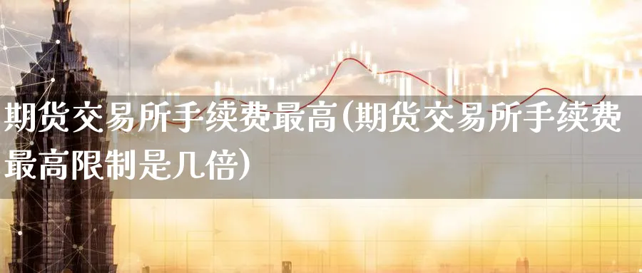 期货交易所手续费最高(期货交易所手续费最高限制是几倍) (https://www.ynbygsw.com/) 期货手续费 第1张