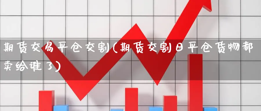 期货交易平仓交割(期货交割日平仓货物都卖给谁了) (https://www.ynbygsw.com/) 国际期货 第1张
