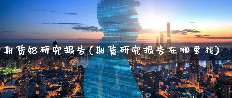 期货铝研究报告(期货研究报告在哪里找) (https://www.ynbygsw.com/) 股指期货 第1张