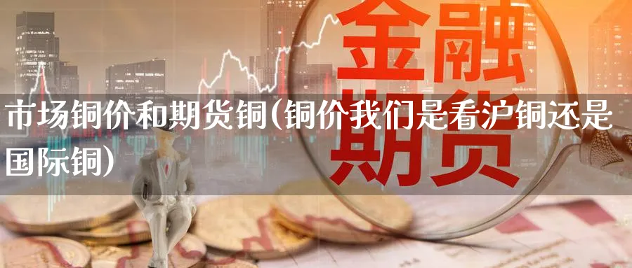 市场铜价和期货铜(铜价我们是看沪铜还是国际铜) (https://www.ynbygsw.com/) 基金投资 第1张