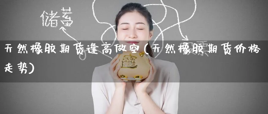 天然橡胶期货逢高做空(天然橡胶期货价格走势) (https://www.ynbygsw.com/) 期货平台 第1张