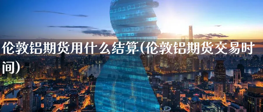 伦敦铝期货用什么结算(伦敦铝期货交易时间) (https://www.ynbygsw.com/) 内盘期货 第1张