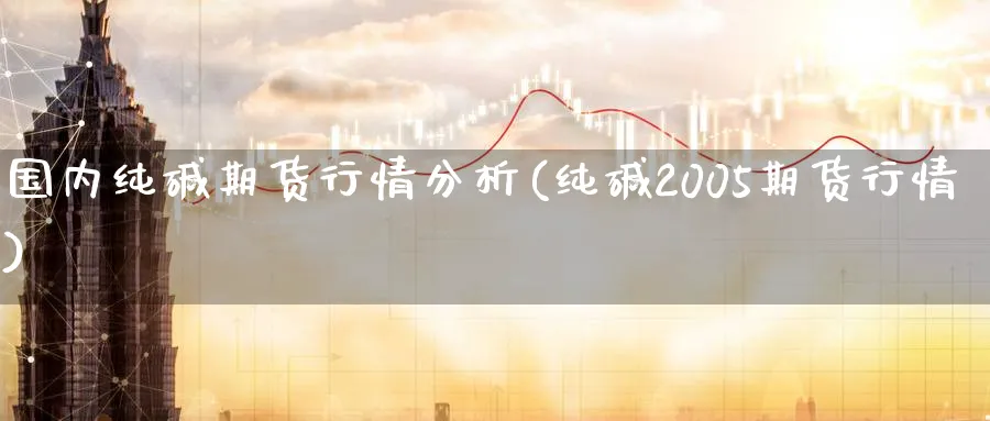 国内纯碱期货行情分析(纯碱2005期货行情) (https://www.ynbygsw.com/) 基金投资 第1张