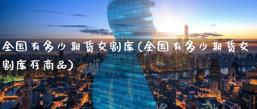 全国有多少期货交割库(全国有多少期货交割库存商品) (https://www.ynbygsw.com/) 理财百科 第1张