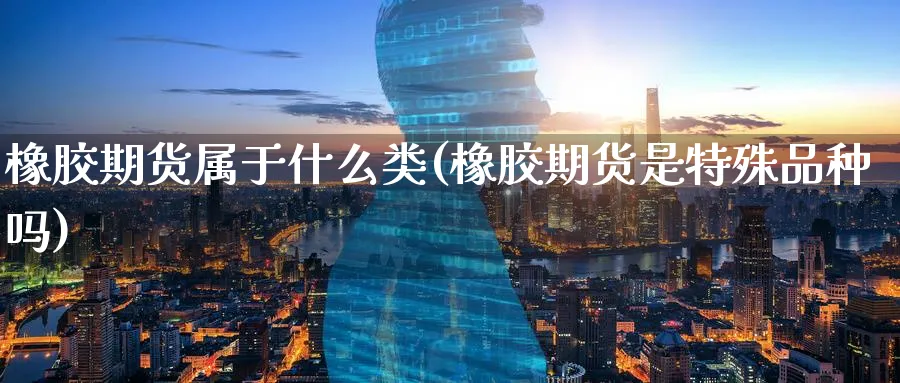橡胶期货属于什么类(橡胶期货是特殊品种吗) (https://www.ynbygsw.com/) 期货开户 第1张