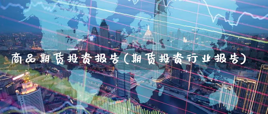 商品期货投资报告(期货投资行业报告) (https://www.ynbygsw.com/) 国际期货 第1张
