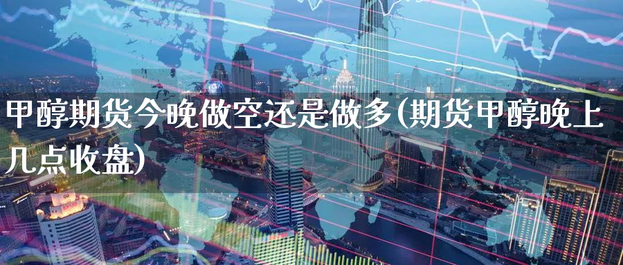 甲醇期货今晚做空还是做多(期货甲醇晚上几点收盘) (https://www.ynbygsw.com/) 期货开户 第1张