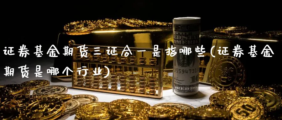 证券基金期货三证合一是指哪些(证券基金期货是哪个行业) (https://www.ynbygsw.com/) 恒指期货 第1张