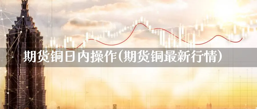 期货铜日内操作(期货铜最新行情) (https://www.ynbygsw.com/) 基金投资 第1张