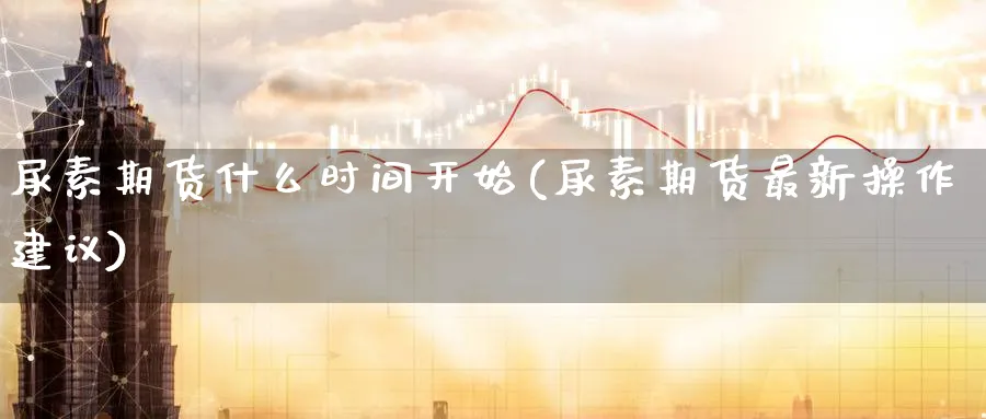 尿素期货什么时间开始(尿素期货最新操作建议) (https://www.ynbygsw.com/) 期货开户 第1张
