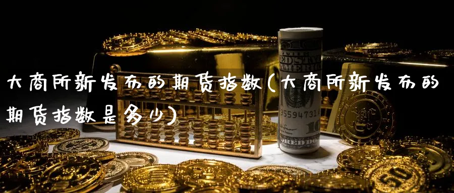 大商所新发布的期货指数(大商所新发布的期货指数是多少) (https://www.ynbygsw.com/) 股指期货 第1张