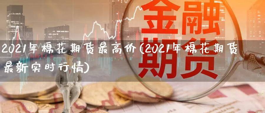 2021年棉花期货最高价(2021年棉花期货最新实时行情) (https://www.ynbygsw.com/) 期货开户 第1张