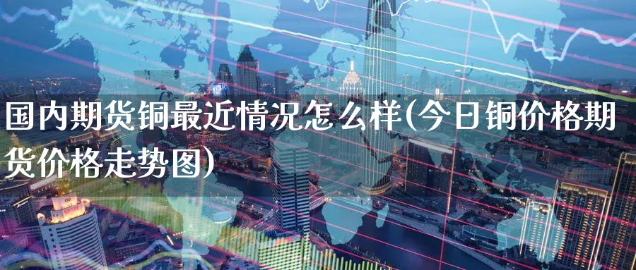 国内期货铜最近情况怎么样(今日铜价格期货价格走势图) (https://www.ynbygsw.com/) 股指期货 第1张