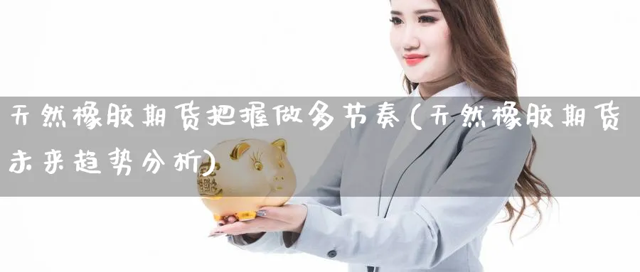 天然橡胶期货把握做多节奏(天然橡胶期货未来趋势分析) (https://www.ynbygsw.com/) 期货平台 第1张