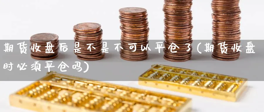 期货收盘后是不是不可以平仓了(期货收盘时必须平仓吗) (https://www.ynbygsw.com/) 基金投资 第1张