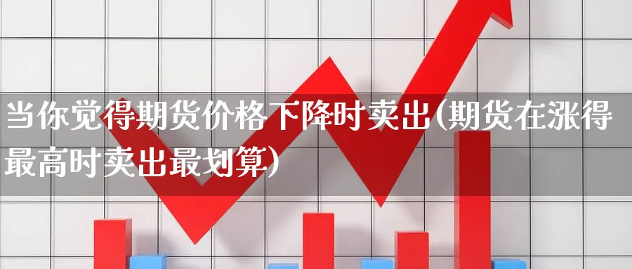 当你觉得期货价格下降时卖出(期货在涨得最高时卖出最划算) (https://www.ynbygsw.com/) 基金投资 第1张