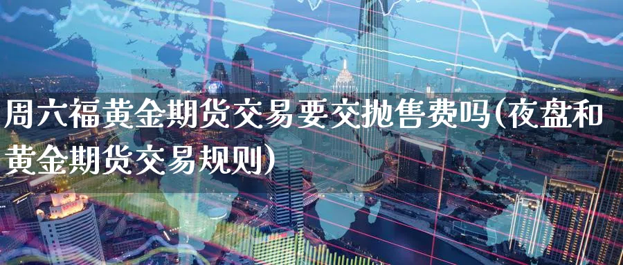 周六福黄金期货交易要交抛售费吗(夜盘和黄金期货交易规则) (https://www.ynbygsw.com/) 基金投资 第1张