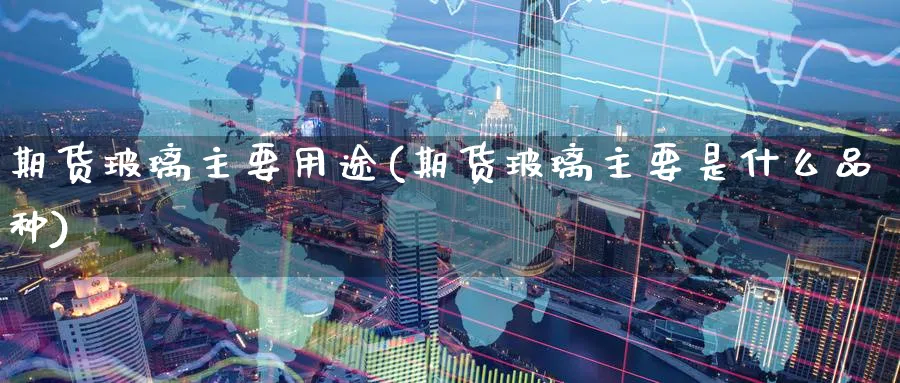期货玻璃主要用途(期货玻璃主要是什么品种) (https://www.ynbygsw.com/) 股指期货 第1张