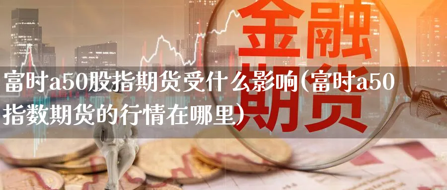 富时a50股指期货受什么影响(富时a50指数期货的行情在哪里) (https://www.ynbygsw.com/) 期货软件 第1张