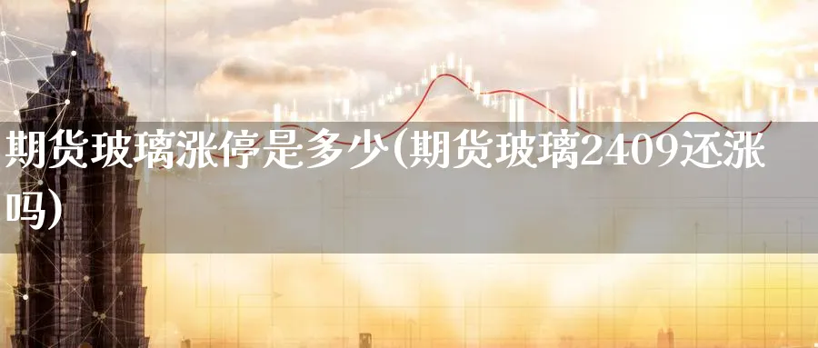期货玻璃涨停是多少(期货玻璃2409还涨吗) 期货入门 第1张-财经圈 期货玻璃涨停是多少(期货玻璃2409还涨吗) (https://www.ynbygsw.com/) 期货入门 第1张