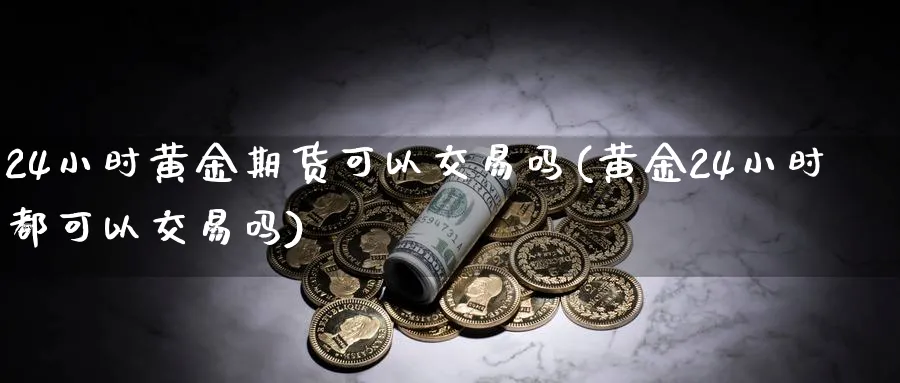 24小时黄金期货可以交易吗(黄金24小时都可以交易吗) (https://www.ynbygsw.com/) 期货开户 第1张