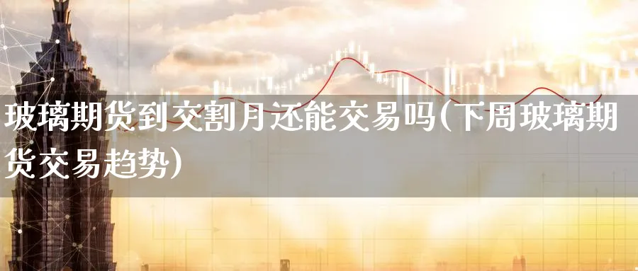 玻璃期货到交割月还能交易吗(下周玻璃期货交易趋势) (https://www.ynbygsw.com/) 期货学习 第1张